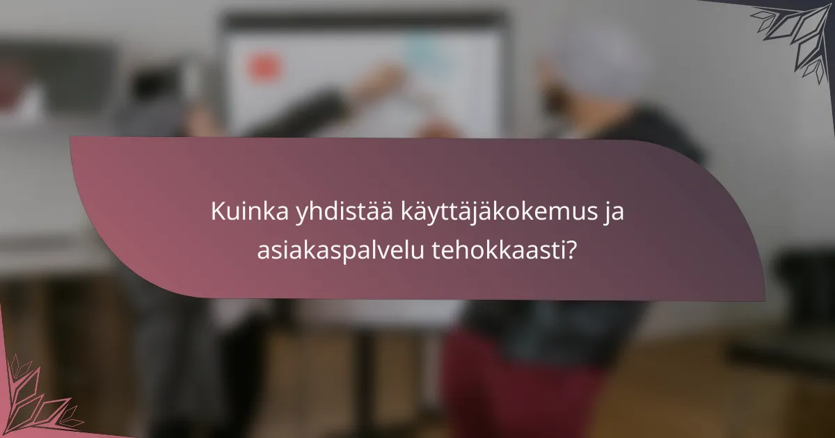 Kuinka yhdistää käyttäjäkokemus ja asiakaspalvelu tehokkaasti?
