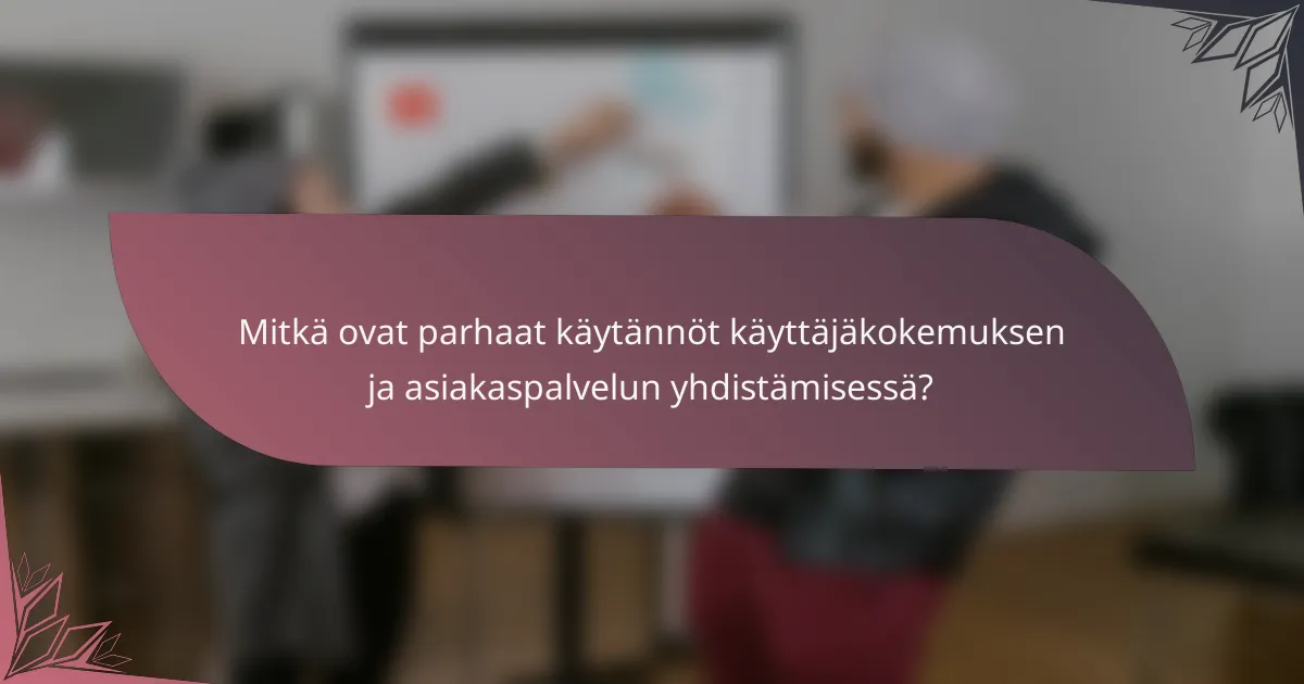 Mitkä ovat parhaat käytännöt käyttäjäkokemuksen ja asiakaspalvelun yhdistämisessä?
